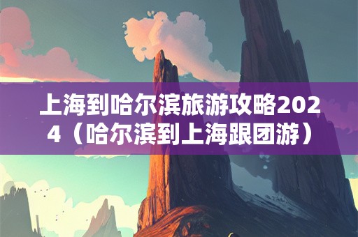 上海到哈尔滨旅游攻略2024（哈尔滨到上海跟团游）