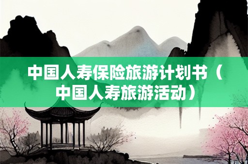 中国人寿保险旅游计划书（中国人寿旅游活动）