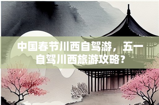 中国春节川西自驾游，五一自驾川西旅游攻略？