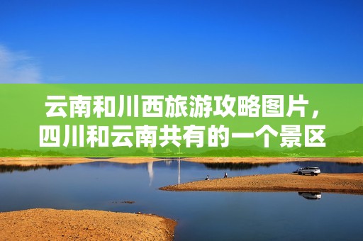 云南和川西旅游攻略图片，四川和云南共有的一个景区？