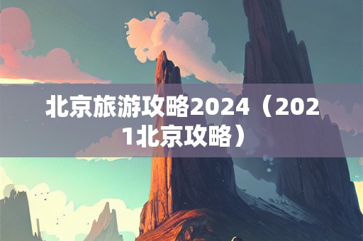北京旅游攻略2024（2021北京攻略）