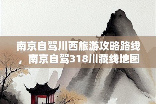 南京自驾川西旅游攻略路线，南京自驾318川藏线地图？