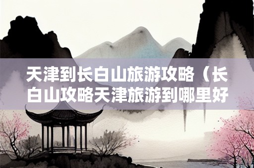 天津到长白山旅游攻略（长白山攻略天津旅游到哪里好玩）-第1张图片-自驾游网