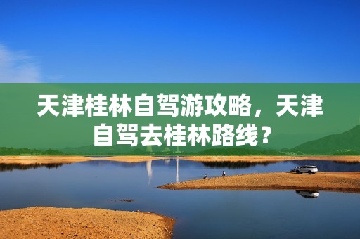 天津桂林自驾游攻略，天津自驾去桂林路线？