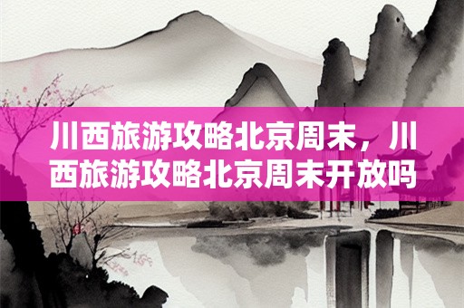 川西旅游攻略北京周末，川西旅游攻略北京周末开放吗？