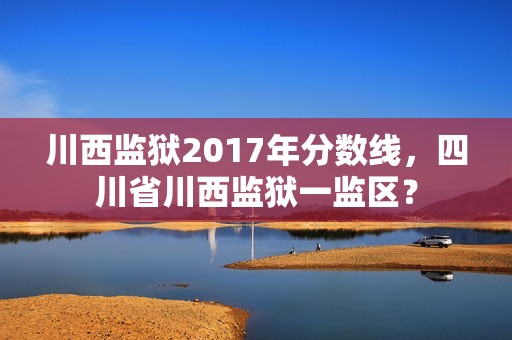 川西监狱2017年分数线，四川省川西监狱一监区？