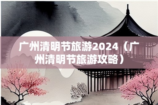 广州清明节旅游2024（广州清明节旅游攻略）