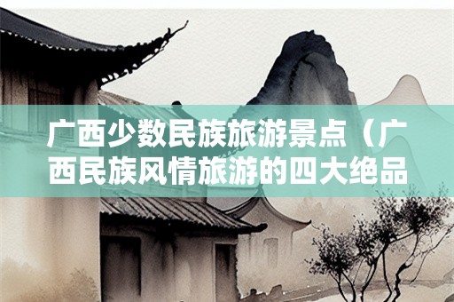 广西少数民族旅游景点（广西民族风情旅游的四大绝品）-第1张图片-自驾游网