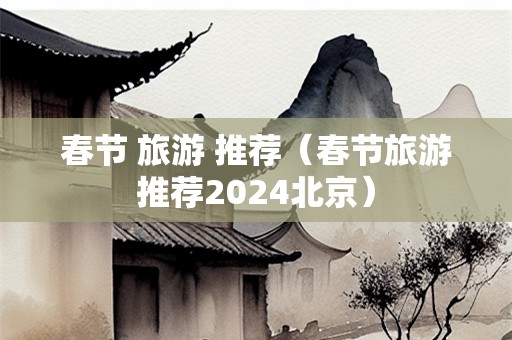 春节 旅游 推荐（春节旅游推荐2024北京）