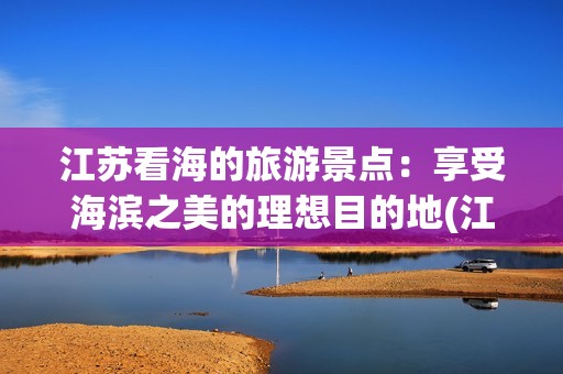江苏看海的旅游景点：享受海滨之美的理想目的地(江苏看海的旅游景点)