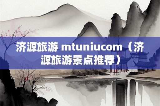 济源旅游 mtuniucom（济源旅游景点推荐）