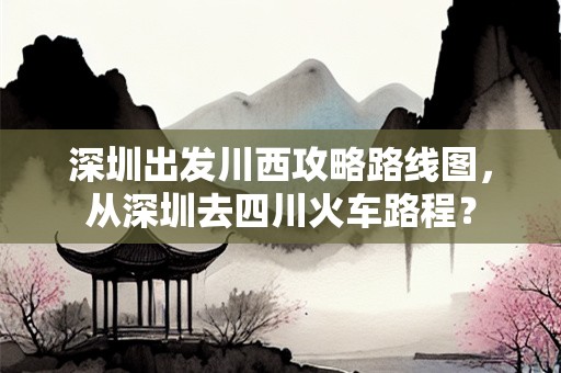 深圳出发川西攻略路线图，从深圳去四川火车路程？