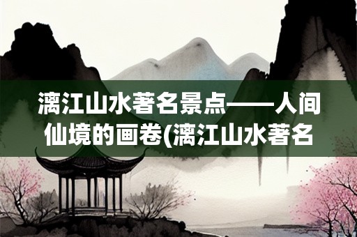 漓江山水著名景点——人间仙境的画卷(漓江山水著名景点)