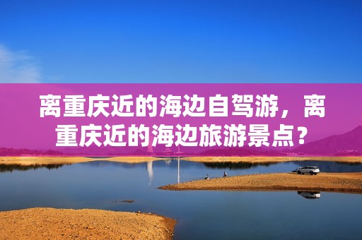 离重庆近的海边自驾游，离重庆近的海边旅游景点？