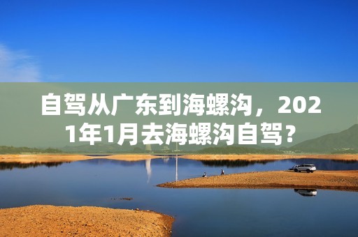 自驾从广东到海螺沟，2021年1月去海螺沟自驾？