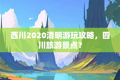 西川2020清明游玩攻略，四川旅游景点？