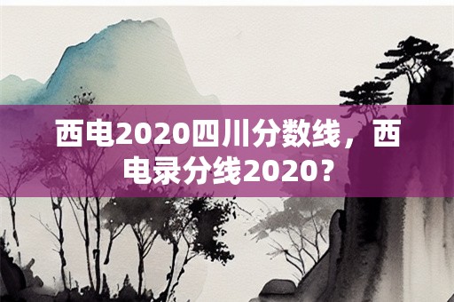 西电2020四川分数线，西电录分线2020？