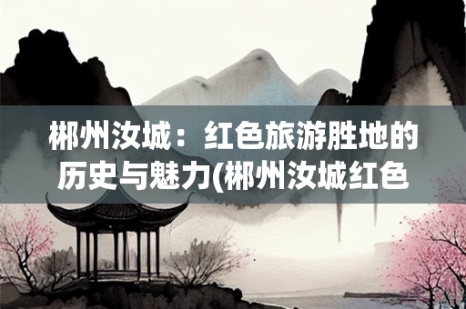郴州汝城：红色旅游胜地的历史与魅力(郴州汝城红色旅游景点)