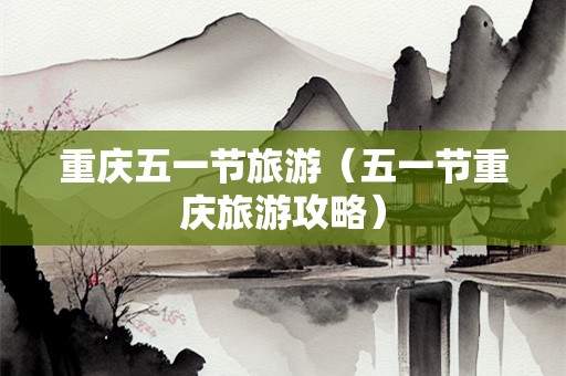 重庆五一节旅游（五一节重庆旅游攻略）-第1张图片-自驾游网