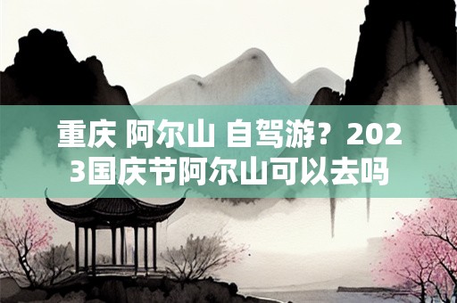 重庆 阿尔山 自驾游？2023国庆节阿尔山可以去吗