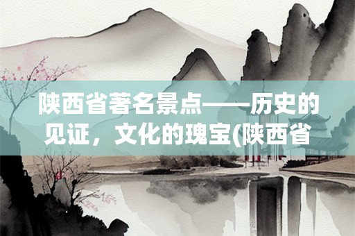 陕西省著名景点——历史的见证，文化的瑰宝(陕西省著名景点)