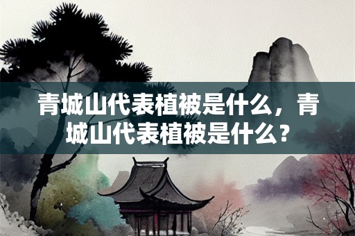 青城山代表植被是什么，青城山代表植被是什么？
