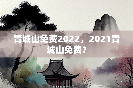 青城山免费2022，2021青城山免费？