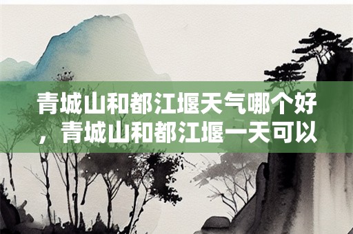 青城山和都江堰天气哪个好，青城山和都江堰一天可以玩吗？