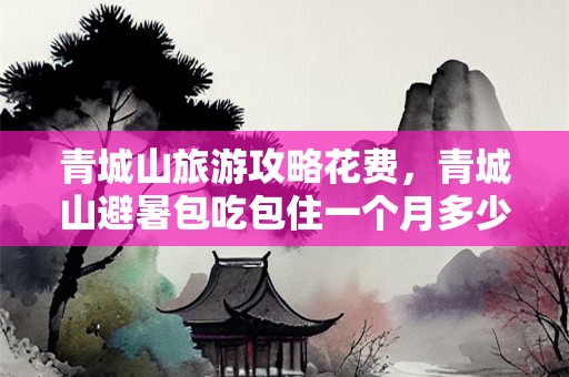 青城山旅游攻略花费，青城山避暑包吃包住一个月多少钱