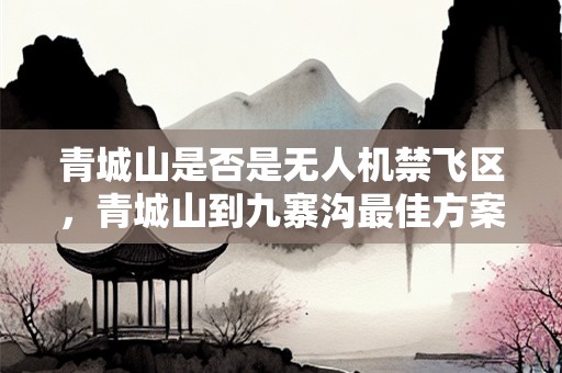 青城山是否是无人机禁飞区，青城山到九寨沟最佳方案