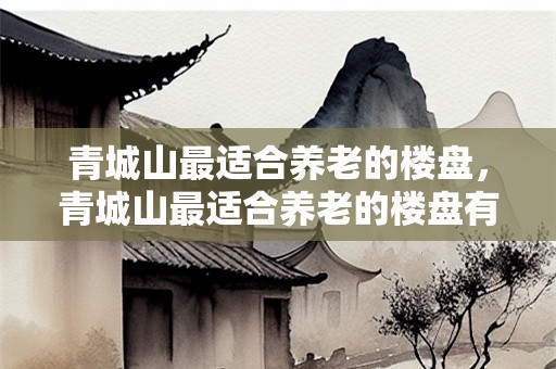 青城山最适合养老的楼盘，青城山最适合养老的楼盘有哪些？