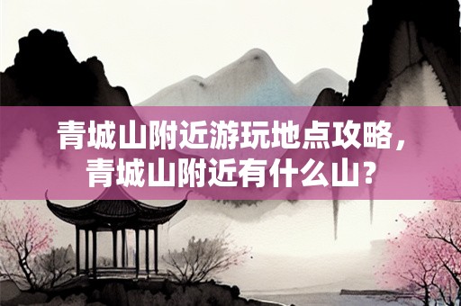 青城山附近游玩地点攻略，青城山附近有什么山？