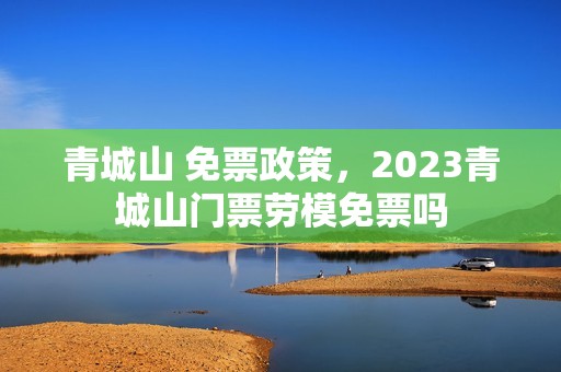 青城山 免票政策，2023青城山门票劳模免票吗