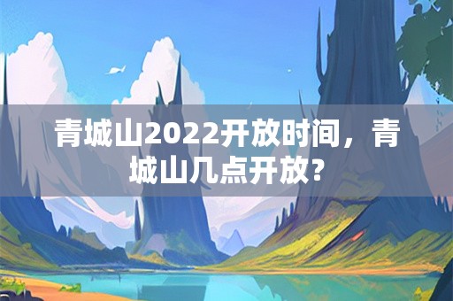 青城山2022开放时间，青城山几点开放？