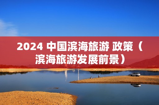 2024 中国滨海旅游 政策（滨海旅游发展前景）