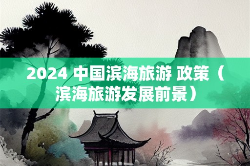 2024 中国滨海旅游 政策（滨海旅游发展前景）