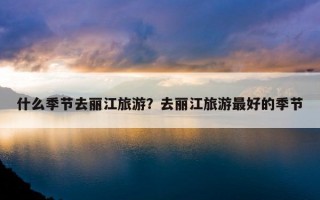 什么季节去丽江旅游？去丽江旅游最好的季节